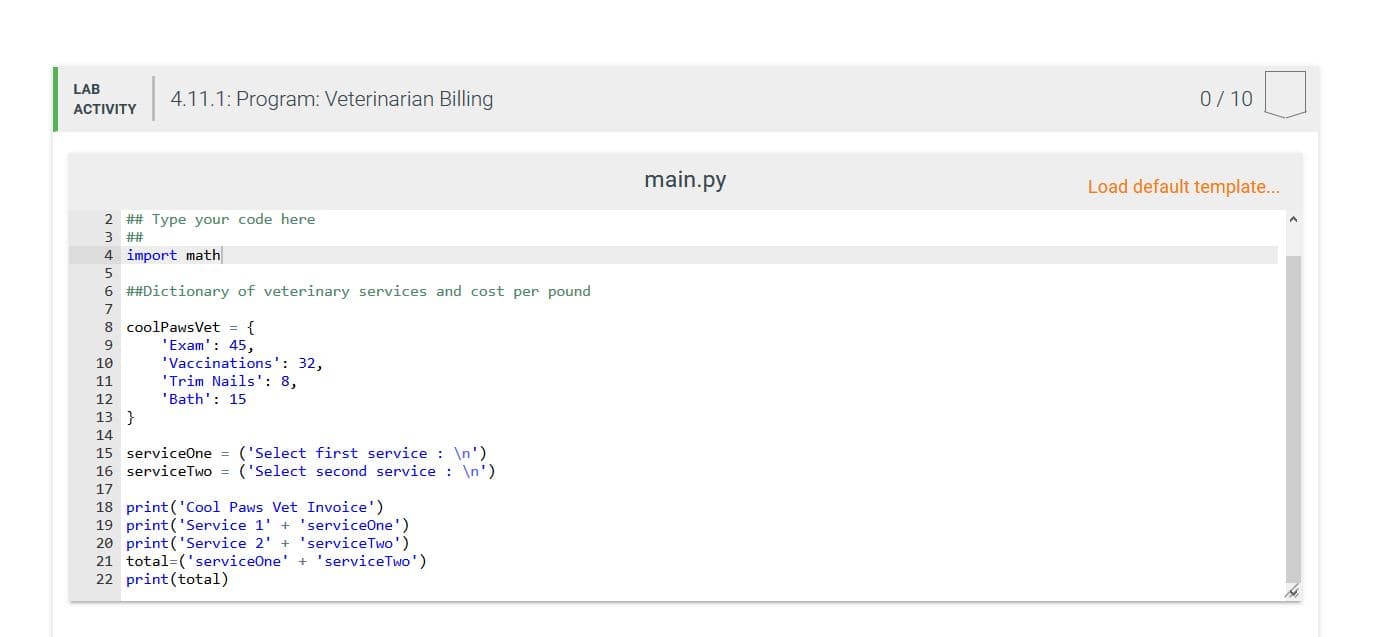 LAB
4.11.1: Program: Veterinarian Billing
0/10
ACTIVITY
main.py
Load default template...
2 ## Type your code here
3 ##
4 import math
6 ##Dictionary of veterinary services and cost per pound
8 coolPawsVet = {
'Exam': 45,
'Vaccinations': 32,
'Trim Nails': 8,
10
11
'Bath': 15
12
13 }
14
15 serviceOne = ('Select first service \n')
16 serviceTwo = ('Select second service : \n')
17
18 print('Cool Paws Vet Invoice')
19 print('Service 1' + 'serviceOne')
20 print('Service 2' + 'serviceTwo')
21 total=('serviceOne' + 'serviceTwo')
22 print(total)
