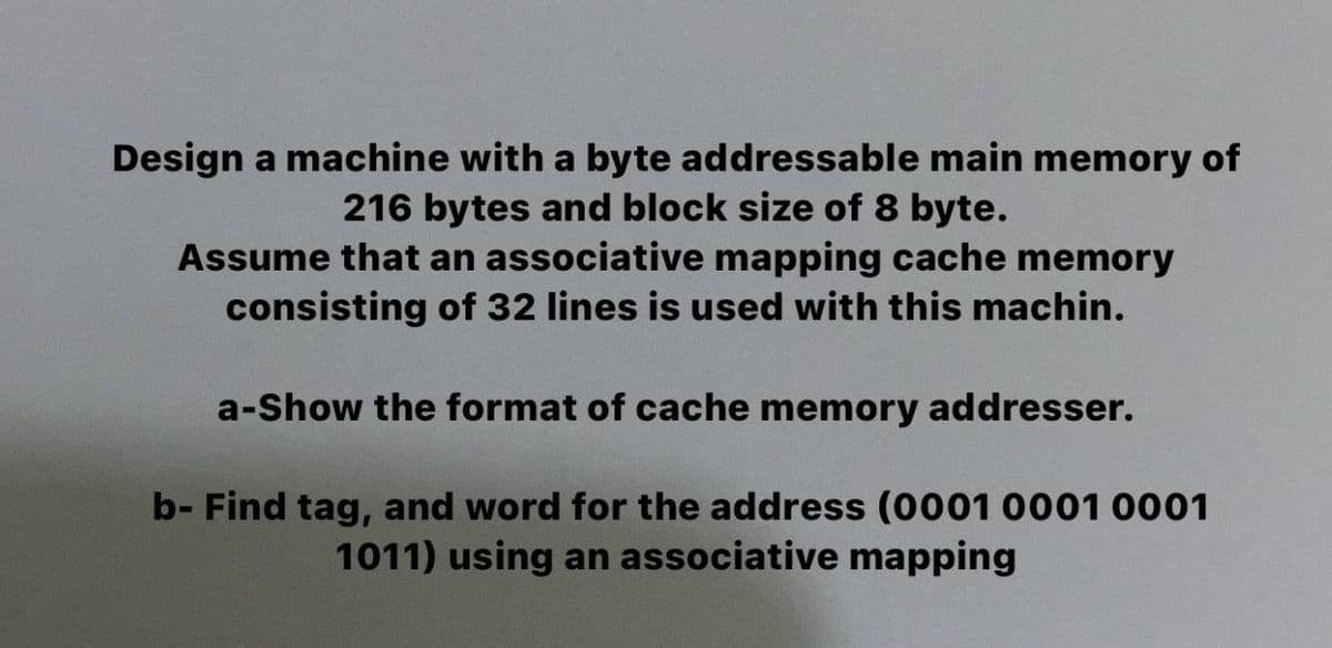 Design a machine with a byte addressable main memory of
216 bytes and block size of 8 byte.
Assume that an associative mapping cache memory
consisting of 32 lines is used with this machin.
a-Show the format of cache memory addresser.
b- Find tag, and word for the address (0001 0001 0001
1011) using an associative mapping
