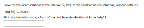 Solve for the exact solutions in the interval [0, 2x). If the equation has no solutions, respond with DNE.
sin(2z) = cos(z)
Hint: A substitution using a fom of the double angle identity might be helpful.
