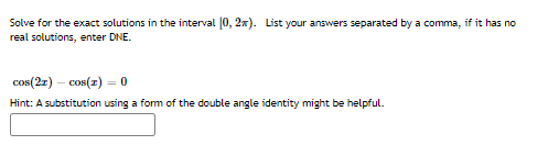 Solve for the exact solutions in the interval [0, 2x). List your answers separated by a comma, if it has no
real solutions, enter DNE.
cos(2z)
-cos(z) = 0
Hint: A substitution using a form of the double angle identity might be helpful.
