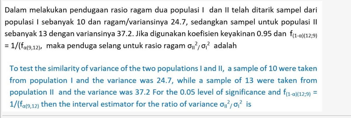 Dalam melakukan pendugaan rasio ragam dua populasi I dan II telah ditarik sampel dari
populasi I sebanyak 10 dan ragam/variansinya 24.7, sedangkan sampel untuk populasi II
sebanyak 13 dengan variansinya 37.2. Jika digunakan koefisien keyakinan 0.95 dan f1-a)(12;9)
= 1/(fa(9,12), maka penduga selang untuk rasio ragam o?, o? adalah
To test the similarity of variance of the two populations I and II, a sample of 10 were taken
from population I and the variance was 24.7, while a sample of 13 were taken from
population II and the variance was 37.2 For the 0.05 level of significance and f1-a)(12;9) =
1/(fa(9,12) then the interval estimator for the ratio of variance o,02 is
