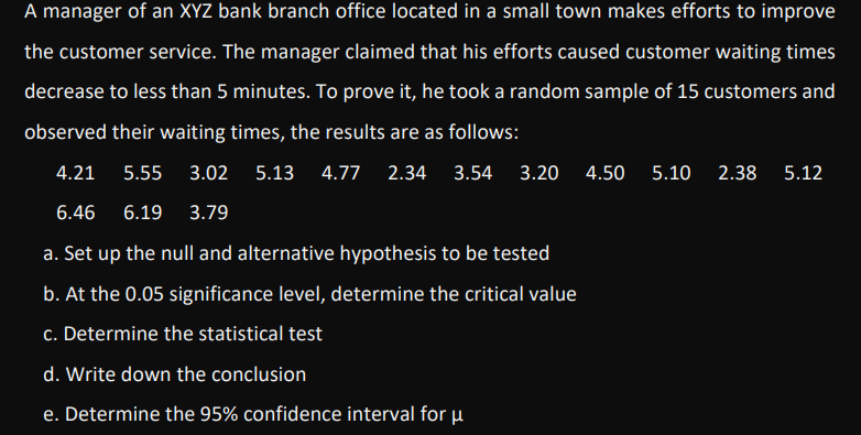 A manager of an XYZ bank branch office located in a small town makes efforts to improve
the customer service. The manager claimed that his efforts caused customer waiting times
decrease to less than 5 minutes. To prove it, he took a random sample of 15 customers and
observed their waiting times, the results are as follows:
4.21
5.55
3.02
5.13 4.77 2.34 3.54 3.20
4.50
5.10
2.38 5.12
6.46
6.19
3.79
a. Set up the null and alternative hypothesis to be tested
b. At the 0.05 significance level, determine the critical value
c. Determine the statistical test
d. Write down the conclusion
e. Determine the 95% confidence interval for u
