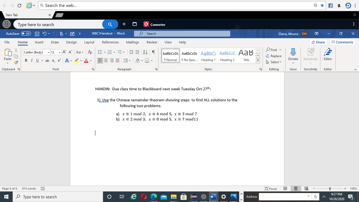 Q Search the web...
Q *
A a D :
New Tab
Type here to search
+
3 Converter
B、図,
P Search
Diarra, Mouna DM
AutoSave
ff
W8C1Handout - Word
File
Home
Insert
Draw
Design
Layout
References
Mailings
Review
View
Help
A Share
P Comments
O Find -
E Replace
Calibri (Body) v 12 - A A Aa v Ap
AaBbCcDc AaBbCcDc AaBbC AaBbCcC AaB
Paste
BIU v ab x, x A - Ir A v
I Normal
I No Spac. Heading 1 Heading 2
Dictate
Sensitivity
Editor
Title
A Select
Clipboard a
Font
Paragraph
Styles
Editing
Voice
Sensitivity
Editor
HANDIN: Due class time to Blackboard next week Tuesday Oct 27th:
1) Use the Chinese remainder theorem showing steps to find ALL solutions to the
following two problems.
a) х— 1 тоd 2, х 3D 4 mod 5, х 3D 3 тod 7
b) х— 2 тоd 3, х 3D 0 тod 5, х 3D 7 mod11
D Focus
Page 6 of 6
974 words
100%
9:27 PM
P Type here to search
Address
10/26/2020
