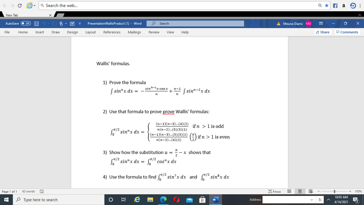 Q Search the web...
Q *
A a D :
New Tab
AutoSave O ff
PresentationWallisProduct (1) - Word
Search
A Mouna Diarra MD
File
Home
Insert
Draw
Design
Layout
References
Mailings
Review
View
Help
8 Share
P Comments
Wallis' formulas.
1) Prove the formula
sin"-1x cos x
n-1
| sin"x dx =
S sin"-2x dx
+
2) Use that formula to prove prove Wallis' formulas:
(n-1)(n-3).(4)(2)
ifn > 1 is odd
n(n-2)...(5)(3)(1)
er sin"x dx =
(n-1)(n-3)..(5)(3)(1)
E) ifn > 1 is even
n(n-2).(4)(2)
3) Show how the substitution u =
x shows that
Sa sin"x dx =
S72 cos"x dx
4) Use the formula to find "/2 sin' x dx and /2 sin®x dx
Page 1 of 1
D Focus
100%
63 words
10:05 AM
P Type here to search
Address
4/14/2021
近
