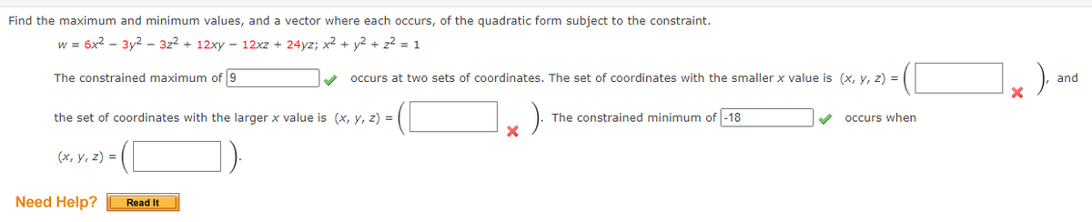 Find the maximum and minimum values, and a vector where each occurs, of the quadratic form subject to the constraint.
w = 6x2 - 3y2 - 322 + 12xy – 12xz + 24yz; x2 + y2 + z2 = 1
The constrained maximum of 9
occurs at two sets of coordinates. The set of coordinates with the smaller x value is (x, y, z) =
and
the set of coordinates with the larger x value is (x, y, z) = |
The constrained minimum of -18
occurs when
(x, y, z) = |
Need Help?
Read It
