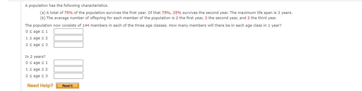 A population has the following characteristics.
(a) A total of 75% of the population survives the first year. Of that 75%, 25% survives the second year. The maximum life span is 3 years.
(b) The average number of offspring for each member of the population is 2 the first year, 3 the second year, and 2 the third year.
The population now consists of 144 members in each of the three age classes. How many members will there be in each age class in 1 year?
0 s age s 1
1 s age s 2
2 < age < 3
In 2 years?
0 s age <1
1 s age < 2
2 < age s 3
Need Help?
Read It
