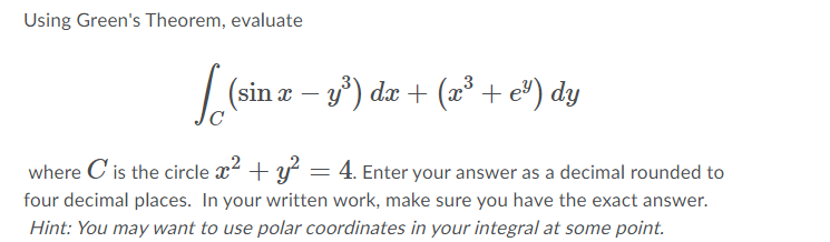 Using Green's Theorem, evaluate
|(sin z – y) da + (2³ + e") dy
where C'is the circle x2 + y = 4. Enter your answer as a decimal rounded to
four decimal places. In your written work, make sure you have the exact answer.
Hint: You may want to use polar coordinates in your integral at some point.
