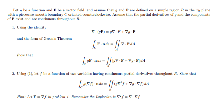 Let g be a function and F be a vector field, and assume that g and F are defined on a simple region R in the ry plane
with a piecewise smooth boundary C oriented counterclockwise. Assume that the partial derivatives of g and the components
of F exist and are continuous throughout R.
1. Using the identity
V. (GF) = gV · F + Vg · F
and the form of Green's Theorem
F.nds =
V.FdA
R
show that
gF.n ds =
[9V · F + Vg · F] dA
2. Using (1), let f be a function of two variables having continuous partial derivatives throughout R. Show that
nds = [/ov²s+*
Vg. Vf)dA
R
Hint: Let F = Vf in problem 1. Remember the Laplacian is V²f = V Vf
