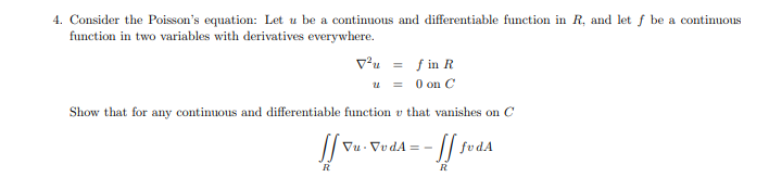 4. Consider the Poisson's equation: Let u be a continuous and differentiable function in R, and let f be a continuous
function in two variables with derivatives everywhere.
vu = f in R
u = 0 on C
Show that for any continuous and differentiable function v that vanishes on C
// fvdA
Vu - VvdA = -
R
R
