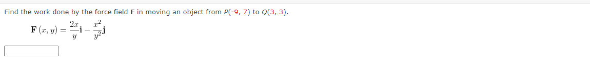 Find the work done by the force field F in moving an object from P(-9, 7) to Q(3, 3).
F (r, y) = #i-i
