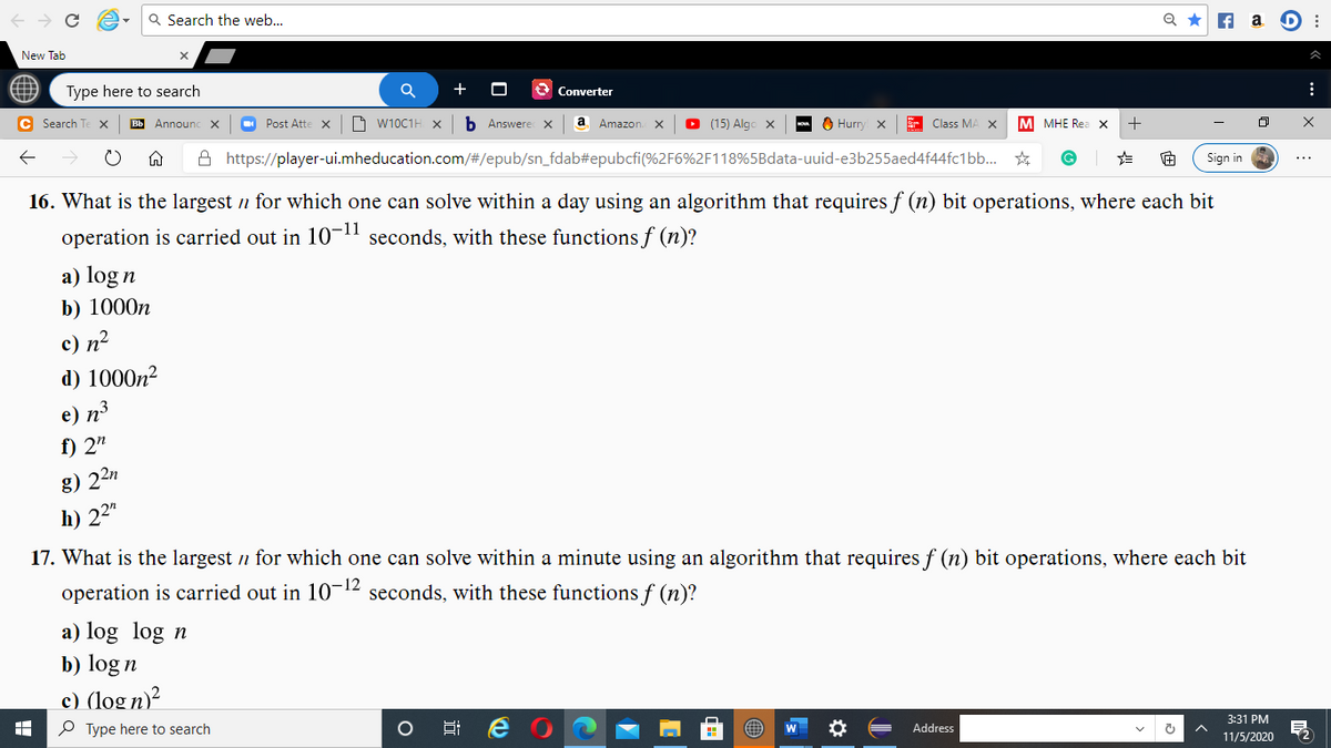 Q Search the web..
f a D :
New Tab
Type here to search
+
Converter
C Search T
ВЫ Announc х
O Post Atte
O W10C1H x
b Answere x
a Amazon
O (15) Algo x
O Hurr
E Class MA X
M MHE Rea x
A https://player-ui.mheducation.com/#/epub/sn_fdab#epubcfi(%2F6%2F118%5Bdata-uuid-e3b255aed4f44fc1bb.
Sign in
...
16. What is the largest n for which one can solve within a day using an algorithm that requires f (n) bit operations, where each bit
operation is carried out in 10-1l seconds, with these functions f (n)?
a) log n
b) 1000n
c) n2
d) 1000n²
e) n3
f) 2"
g) 22n
h) 22"
17. What is the largest n for which one can solve within a minute using an algorithm that requires f (n) bit operations, where each bit
operation is carried out in 1012 seconds, with these functions f (n)?
a) log log n
b) log n
c) (log n)²
3:31 PM
P Type here to search
Address
11/5/2020
近
