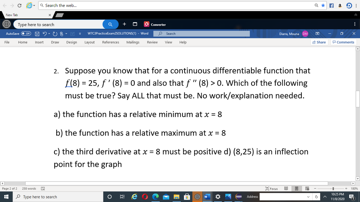 Q Search the web...
Q *
f a D :
New Tab
Type here to search
+
Converter
AutoSave
Of
W7C3PracticeExam2SOLUTIONS(1) - Word
O Search
Diarra, Mouna DM
File
Home
Insert
Draw
Design
Layout
References
Mailings
Review
View
Help
A Share
P Comments
2. Suppose you know that for a continuous differentiable function that
f(8) = 25, f' (8) = 0 and also that f " (8) > 0. Which of the following
must be true? Say ALL that must be. No work/explanation needed.
a) the function has a relative minimum at x =
8
b) the function has a relative maximum at x = 8
c) the third derivative at x = 8 must be positive d) (8,25) is an inflection
point for the graph
Page 2 of 2
258 words
D Focus
180%
10:25 PM
P Type here to search
Address
11/8/2020
