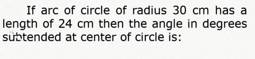 If arc of circle of radius 30 cm has a
length of 24 cm then the angle in degrees
subtended at center of circle is:
