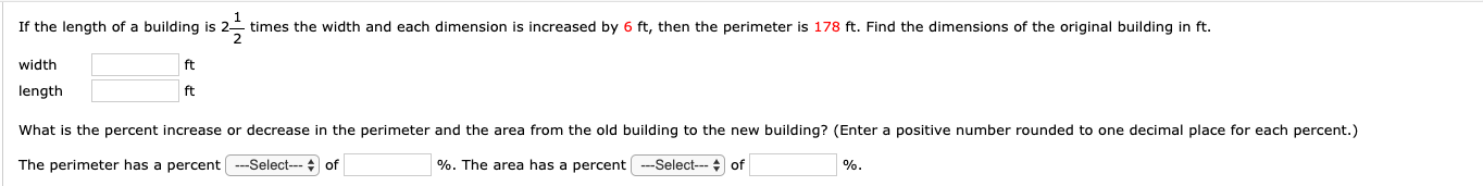 If the length of a building is
2
times the width and each dimension is increased by 6 ft, then the perimeter is 178 ft. Find the dimensions of the original building in ft.
width
ft
length
ft
What is the percent increase or decrease in the perimeter and the area from the old building to the new building? (Enter a positive number rounded to one decimal place for each percent.)
The perimeter has a percent -Select-- of
%. The area has a percent --Select--- + of
%.
