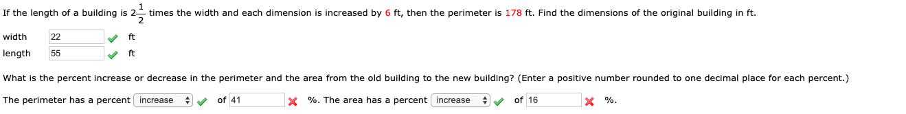 If the length of a building is 2-
- times the width and each dimension is increased by 6 ft, then the perimeter is 178 ft. Find the dimensions of the original building in ft.
width
22
V ft
length
55
ft
What is the percent increase or decrease in the perimeter and the area from the old building to the new building? (Enter a positive number rounded to one decimal place for each percent.)
The perimeter has a percent increase
y of 41
X %. The area has a percent increase
of 16
X %.
