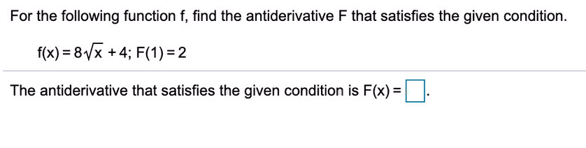 For the following function f, find the antiderivative F that satisfies the given condition.
f(x) = 8/x +4; F(1) = 2
The antiderivative that satisfies the given condition is F(x) =
