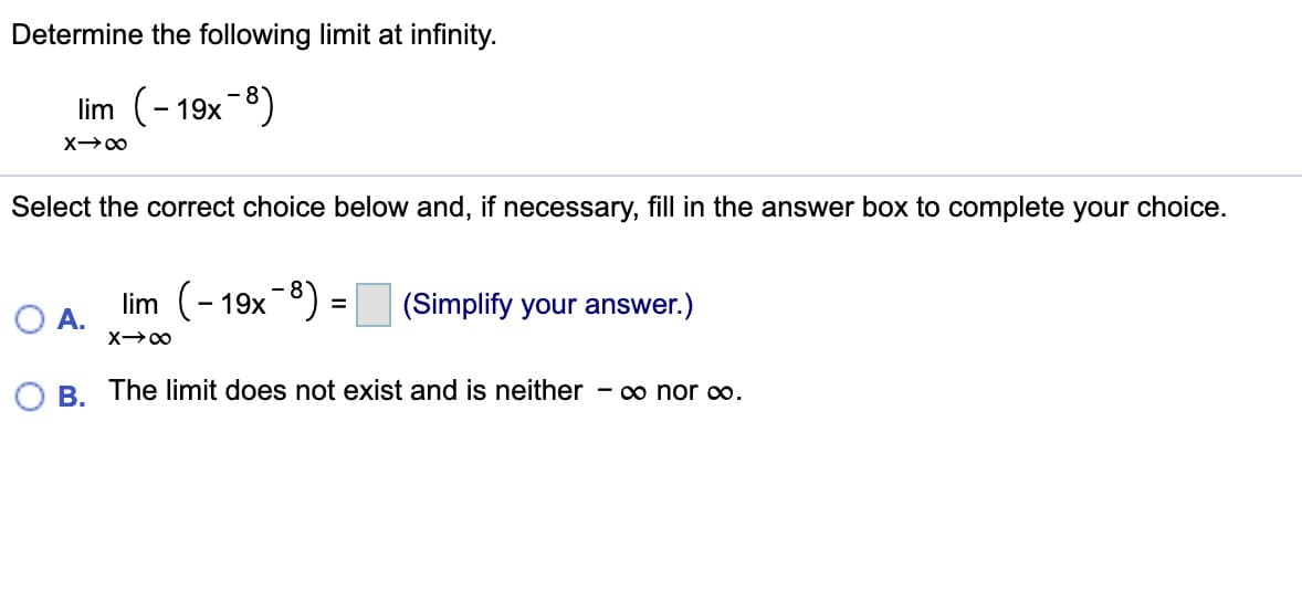 Determine the following limit at infinity.
lim (- 19x-8)
Select the correct choice below and, if necessary, fill in the answer box to complete your choice.
lim (-19x-8) =
(Simplify your answer.)
A.
B. The limit does not exist and is neither - o nor co.
