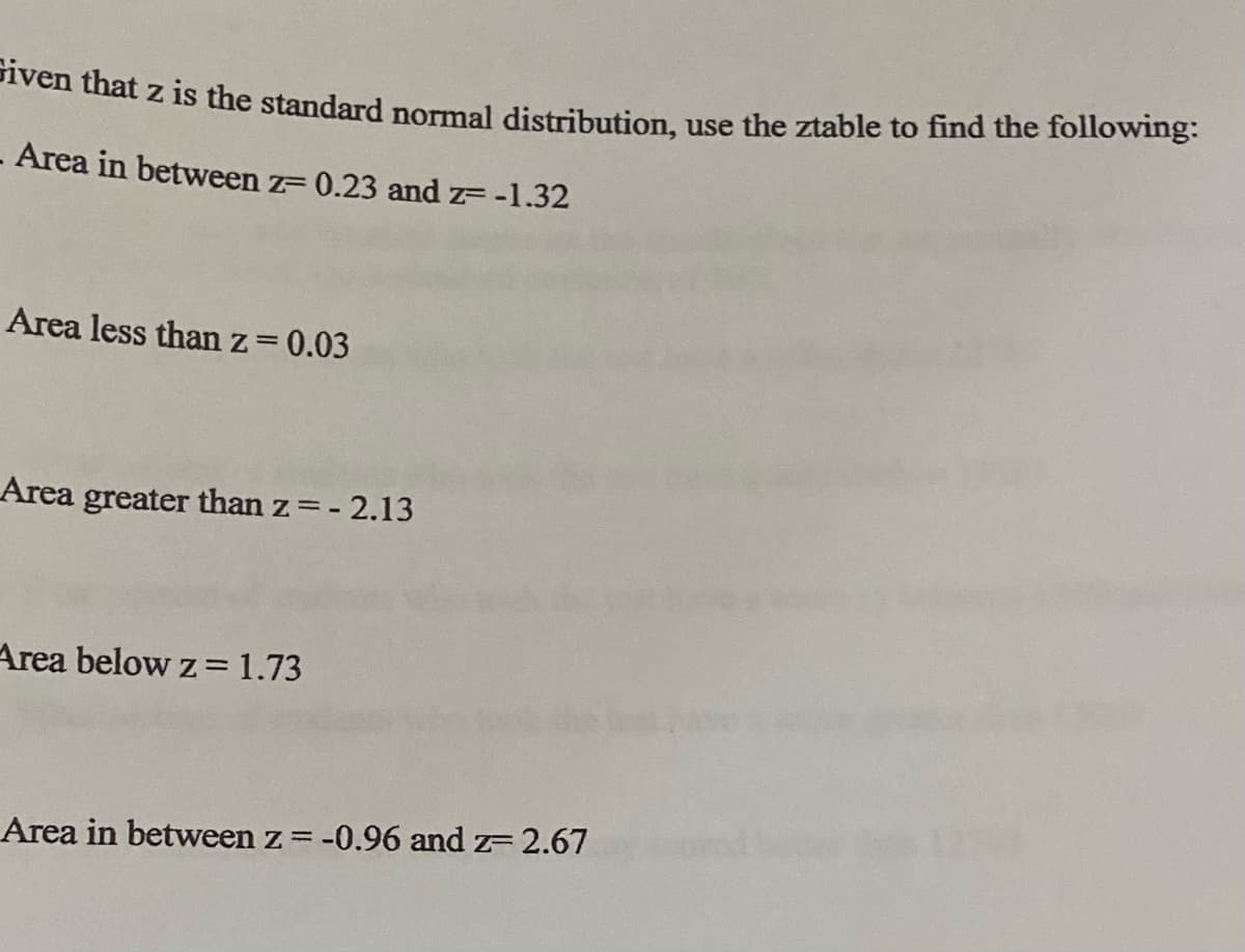 Piven that z is the standard normal distribution, use the ztable to find the following:
- Area in between z= 0.23 and z= -1.32
Area less than z=0.03
%3D
Area greater than z=- 2.13
Area below z=1.73
Area in between z = -0.96 and z= 2.67
