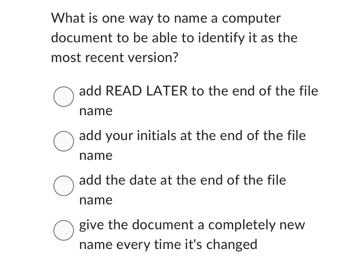 What is one way to name a computer
document to be able to identify it as the
most recent version?
O
O
O
add READ LATER to the end of the file
name
add your initials at the end of the file
name
add the date at the end of the file
name
O give the document a completely new
name every time it's changed