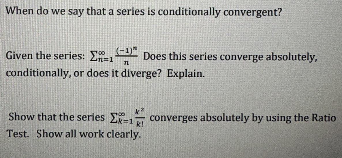 When do we say that a series is conditionally convergent?
Given the series: ₁-1) Does this series converge absolutely,
conditionally, or does it diverge? Explain.
n
k
Show that the series Σ=1 converges absolutely by using the Ratio
Test. Show all work clearly.
k!