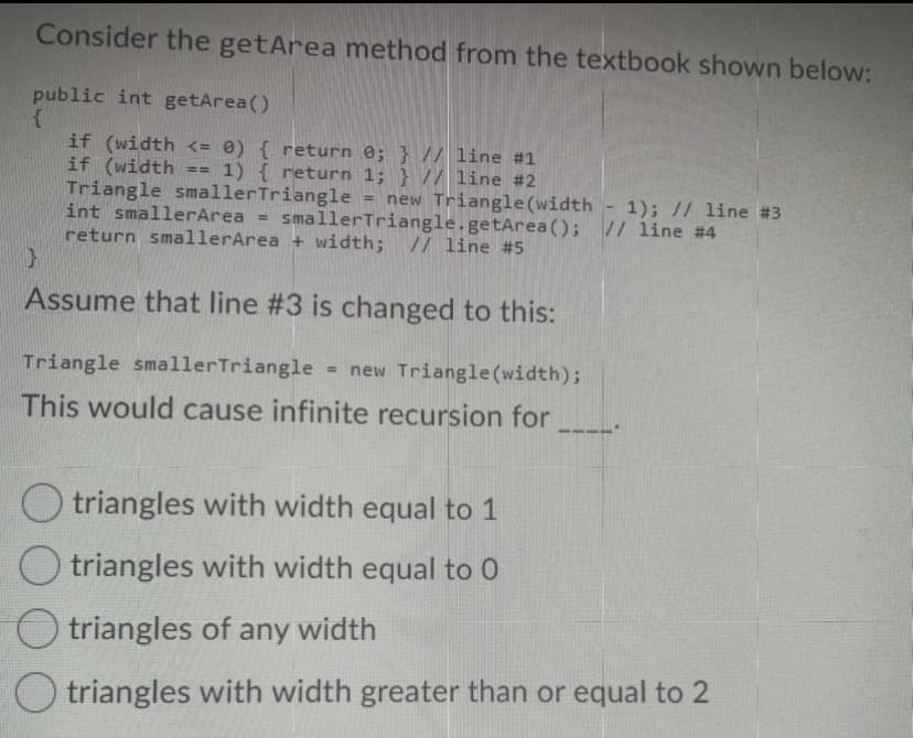 Consider the getArea method from the textbook shown below:
public int getArea()
if (width <= 0) { return 0; } // line #1
if (width
Triangle smallerTriangle = new Triangle(width - 1); // line #3
int smallerArea = smallerTriangle.getArea(); // line #4
return smallerArea + width; // line #5
1) { return 1; } // line #2
Assume that line #3 is changed to this:
Triangle smallerTriangle - new Triangle (width);
This would cause infinite recursion for
O triangles with width equal to 1
O triangles with width equal to 0
triangles of any width
triangles with width greater than or equal to 2
