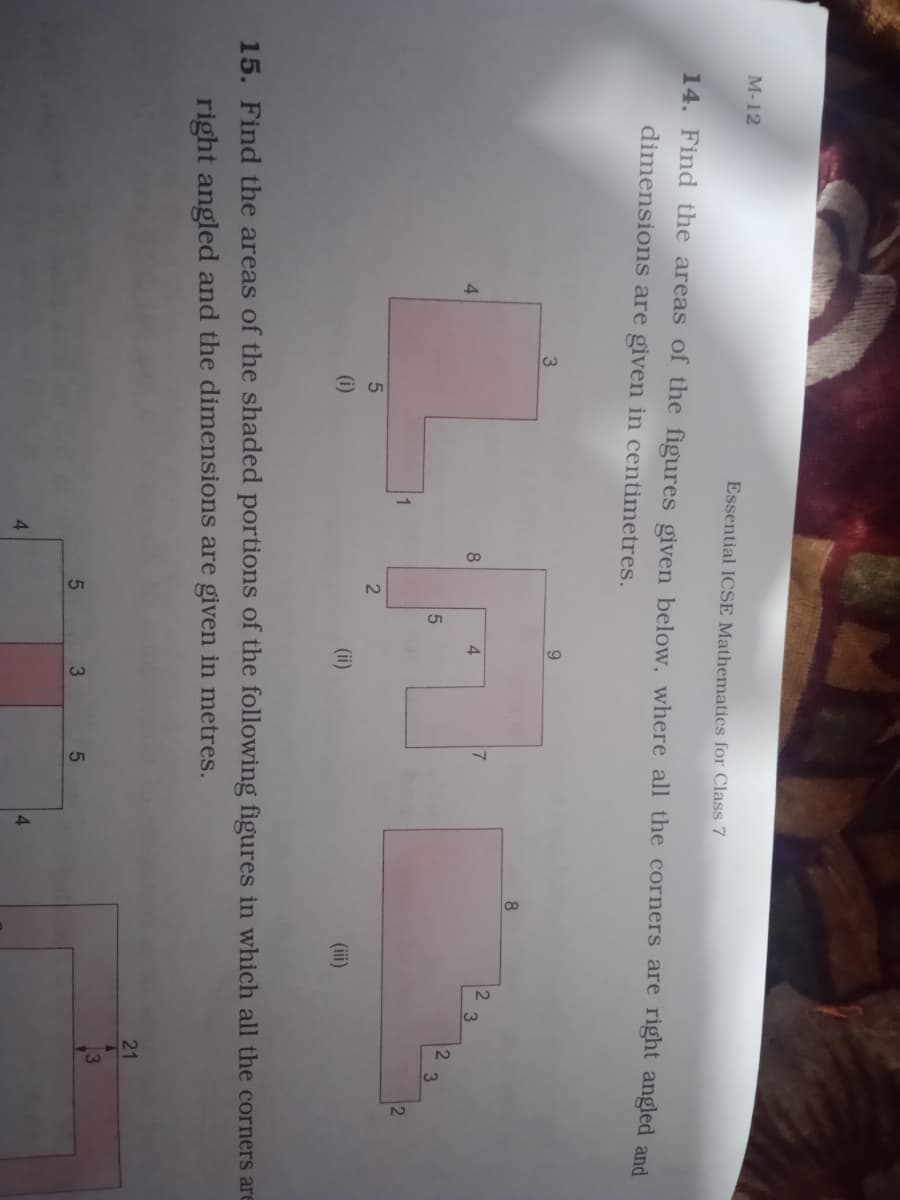 М-12
Essential ICSE Mathematics for Class 7
14. Find the areas of the figures given below, where all the corners are right angled and
dimensions are given in centimetres.
9.
8
4
8
(i)
(ii)
(ii)
15. Find the areas of the shaded portions of the following figures in which all the corners are
right angled and the dimensions are given in metres.
21
3
