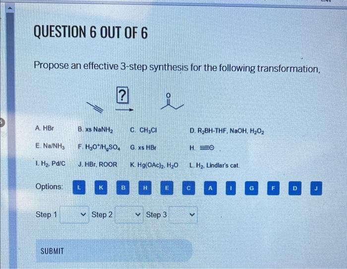 QUESTION 6 OUT OF 6
Propose an effective 3-step synthesis for the following transformation,
A. HBr
E. Na/NH3
1. H₂, Pd/C
Options:
Step 1
SUBMIT
B. xs NaNH,
F. H₂O*/H₂SO4
J. HBr, ROOR
K
Step 2
B
C. CH₂Cl
G. xs HBr
K. Hg(OAc)₂, H₂O
H
E
Step 3
D. R₂BH-THF, NaOH, H₂O₂
H. O
L. H₂, Lindlar's cat.
C
A
G
D
