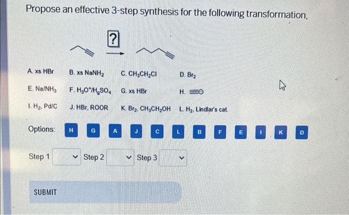 Propose an effective 3-step synthesis for the following transformation,
A. xs HBr
E. Na/NH3
1. H₂, Pd/C
Options:
Step 1
SUBMIT
B. xs NaNH,
F.H₂O*/H₂SO4
J. HBr, ROOR
H
G
✓ Step 2
C. CHỊCH,CI
G. xs HBr
J
K. Br₂. CH₂CH₂OH L. H₂. Lindlar's cat.
с
D. Br₂
Step 3
H. O
L
B
F
E
4
K
D