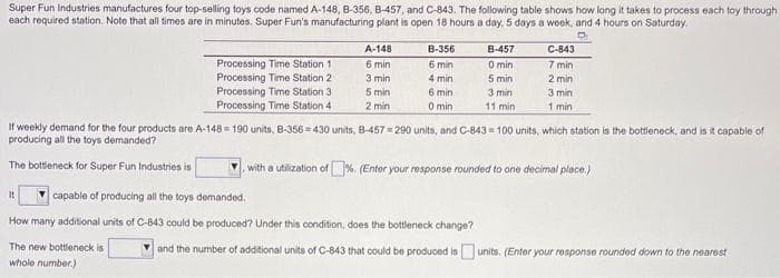 Super Fun Industries manufactures four top-selling toys code named A-148, B-356, B-457, and C-843. The following table shows how long it takes to process each toy through
each required station. Note that all times are in minutes. Super Fun's manufacturing plant is open 18 hours a day, 5 days a week, and 4 hours on Saturday.
Processing Time Station 1
Processing Time Station 2
Processing Time Station 3
Processing Time Station 4
A-148
6 min
3 min
5 min
2 min
It
B-356
6 min
4 min
6 min
0 min
capable of producing all the toys demanded.
How many additional units of C-843 could be produced? Under this condition, does the bottleneck change?
The new bottleneck is
whole number.)
B-457
0 min.
5 min
3 min
11 min
If weekly demand for the four products are A-148=190 units, B-356-430 units, B-457=290 units, and C-843= 100 units, which station is the bottleneck, and is it capable of
producing all the toys demanded?
The bottleneck for Super Fun Industries is
with a utilization of %. (Enter your response rounded to one decimal place.)
C-843
7 min
2 min
3 min
1 min
and the number of additional units of C-843 that could be produced is units. (Enter your response rounded down to the nearest