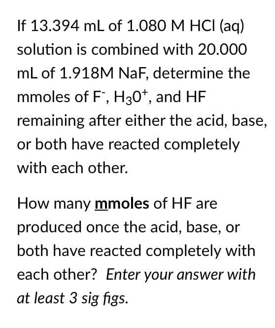 If 13.394 mL of 1.080 M HCI (aq)
solution is combined with 20.000
mL of 1.918M NaF, determine the
mmoles of F, H30+, and HF
remaining after either the acid, base,
or both have reacted completely
with each other.
How many mmoles of HF are
produced once the acid, base, or
both have reacted completely with
each other? Enter your answer with
at least 3 sig figs.