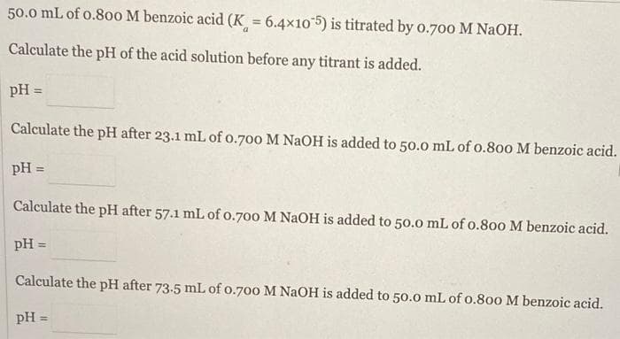 50.0 mL of 0.800 M benzoic acid (K = 6.4x105) is titrated by 0.700 M NaOH.
Calculate the pH of the acid solution before any titrant is added.
pH =
Calculate the pH after 23.1 mL of 0.700 M NaOH is added to 50.0 mL of 0.800 M benzoic acid.
pH =
Calculate the pH after 57.1 mL of 0.700 M NaOH is added to 50.0 mL of 0.800 M benzoic acid.
pH =
Calculate the pH after 73.5 mL of 0.700 M NaOH is added to 50.0 mL of 0.800 M benzoic acid.
pH =