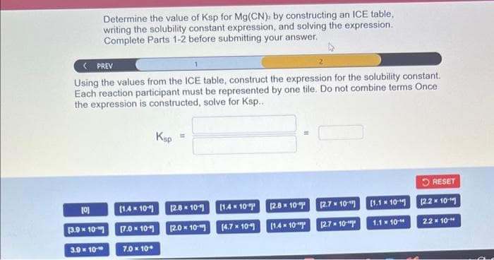 Determine the value of Ksp for Mg(CN), by constructing an ICE table,
writing the solubility constant expression, and solving the expression.
Complete Parts 1-2 before submitting your answer.
< PREV
Using the values from the ICE table, construct the expression for the solubility constant.
Each reaction participant must be represented by one tile. Do not combine terms Once
the expression is constructed, solve for Ksp...
[0]
[3.9 x 10-
3.9 × 10-
[1.4 x 10
[7.0 * 10%]
7.0 * 10*
Ksp
H
[2.8 * 10%)
[2.0 x 10
[1.4 x 10
[4.7 x 10%)
[2.8 × 10-⁹³
[1.4 x 10"
[2.7 x 10-¹
[2.7 x 10-¹
[1.1 * 10
1.1 x 10-4
RESET
[2.2 x 10-¹
2.2 x 10"