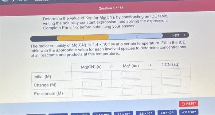 Maps
Question 5 of 32
Determine the value of Ksp for Mg(CN), by constructing an ICE table,
writing the solubility constant expression, and solving the expression.
Complete Parts 1-2 before submitting your answer.
NEXT >
The molar solubility of Mg(CN), is 1.4 x 105 M at a certain temperature. Fill in the ICE
table with the appropriate value for each involved species to determine concentrations
of all reactants and products at this temperature..
Initial (M)
Change (M)
Equilibrium (M)
Mg(CN) (s)
10-2
2
= Mg²+ (aq)
28x 10
+
-2.8 x 10
2 CN (aq)
7.0 x 10
RESET
-7.0 x 10