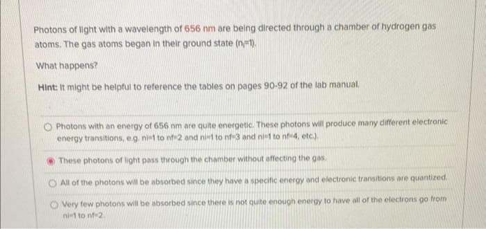 Photons of light with a wavelength of 656 nm are being directed through a chamber of hydrogen gas
atoms. The gas atoms began in their ground state (n=1).
What happens?
Hint: It might be helpful to reference the tables on pages 90-92 of the lab manual.
Photons with an energy of 656 nm are quite energetic. These photons will produce many different electronic
energy transitions, e.g. ni-1 to nf-2 and ni-l to nf-3 and ni-1 to nf-4, etc.).
These photons of light pass through the chamber without affecting the gas.
O All of the photons will be absorbed since they have a specific energy and electronic transitions are quantized.
O Very few photons will be absorbed since there is not quite enough energy to have all of the electrons go from
ni-1 to nf-2.