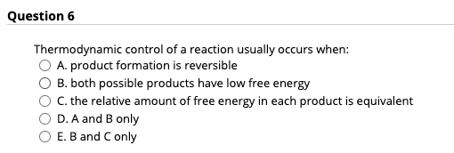 Question 6
Thermodynamic control of a reaction usually occurs when:
A. product formation is reversible
B. both possible products have low free energy
C. the relative amount of free energy in each product is equivalent
D. A and B only
E. B and C only
