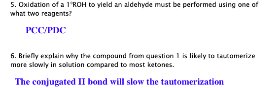 5. Oxidation of a 1°ROH to yield an aldehyde must be performed using one of
what two reagents?
РССPDC
6. Briefly explain why the compound from question 1 is likely to tautomerize
more slowly in solution compared to most ketones.
The conjugated II bond will slow the tautomerization
