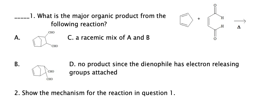 1. What is the major organic product from the
following reaction?
H.
+
A
CHO
A.
C. a racemic mix of A and B
"CHO
В.
D. no product since the dienophile has electron releasing
CHO
groups attached
сно
2. Show the mechanism for the reaction in question 1.
B.
