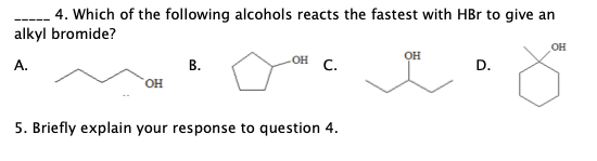 4. Which of the following alcohols reacts the fastest with HBr to give an
alkyl bromide?
OH
OH
OH
А.
В.
с.
D.
OH
5. Briefly explain your response to question 4.
