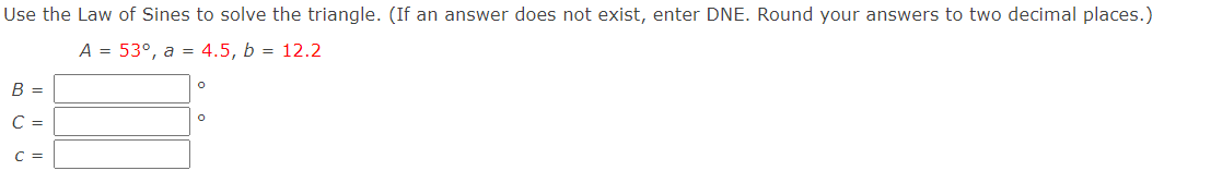 Use the Law of Sines to solve the triangle. (If an answer does not exist, enter DNE. Round your answers to two decimal places.)
A = 53°, a = 4.5, b = 12.2
B =
C =
C =
