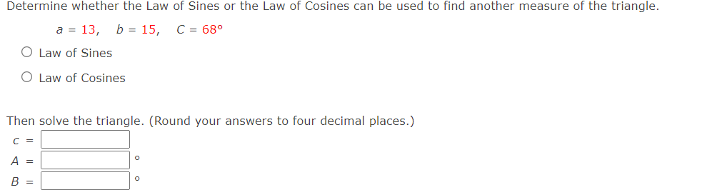 Determine whether the Law of Sines or the Law of Cosines can be used to find another measure of the triangle.
a = 13,
b = 15,
C = 68°
O Law of Sines
O Law of Cosines
Then solve the triangle. (Round your answers to four decimal places.)
C =
A =
В —
