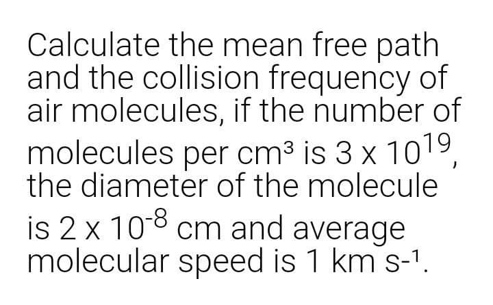 Calculate the mean free path
and the collision frequency of
air molecules, if the number of
molecules per cm3 is 3 x 1019,
the diameter of the molecule
is 2x 108 cm and average
molecular speed is 1 km s-1.
