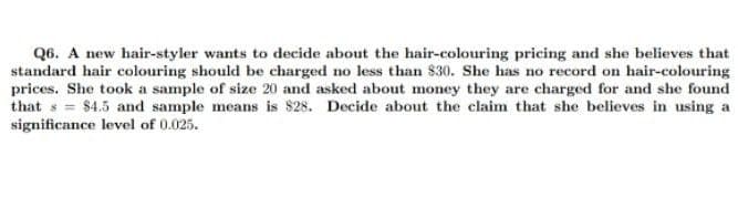 Q6. A new hair-styler wants to decide about the hair-colouring pricing and she believes that
standard hair colouring should be charged no less than $30. She has no record on hair-colouring
prices. She took a sample of size 20 and asked about money they are charged for and she found
that s = $4.5 and sample means is 828. Decide about the claim that she believes in using a
significance level of 0.025.
