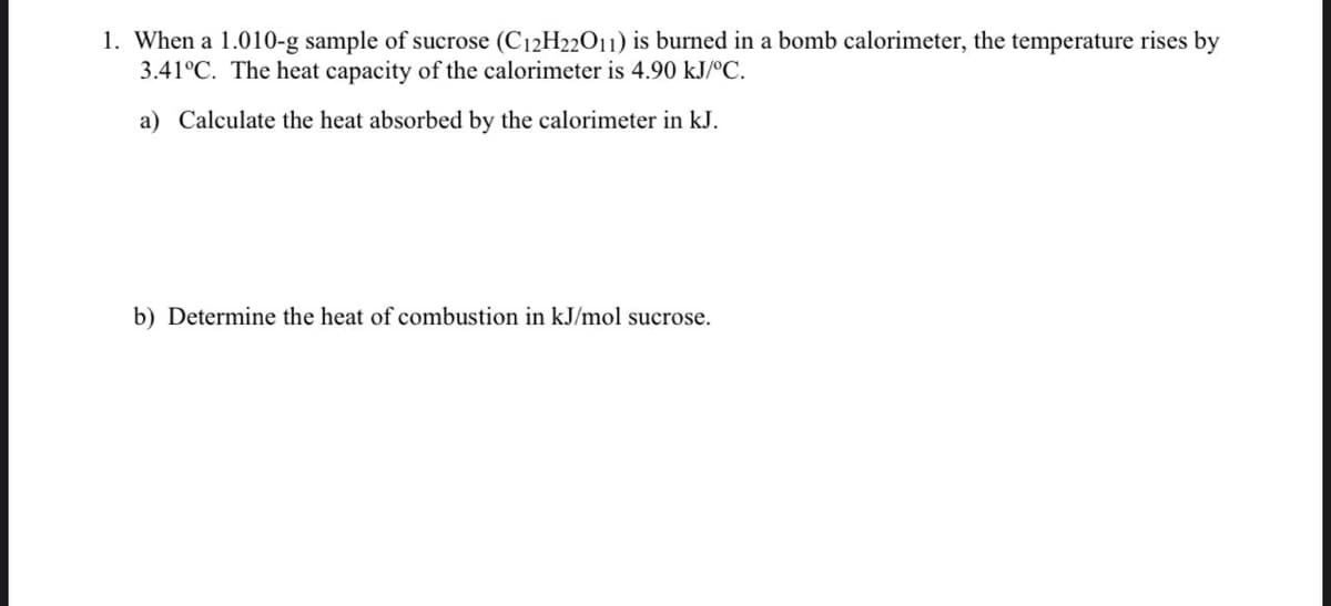 1. When a 1.010-g sample of sucrose (C12H22011) is burned in a bomb calorimeter, the temperature rises by
3.41°C. The heat capacity of the calorimeter is 4.90 kJ/ºC.
a) Calculate the heat absorbed by the calorimeter in kJ.
b) Determine the heat of combustion in kJ/mol sucrose.

