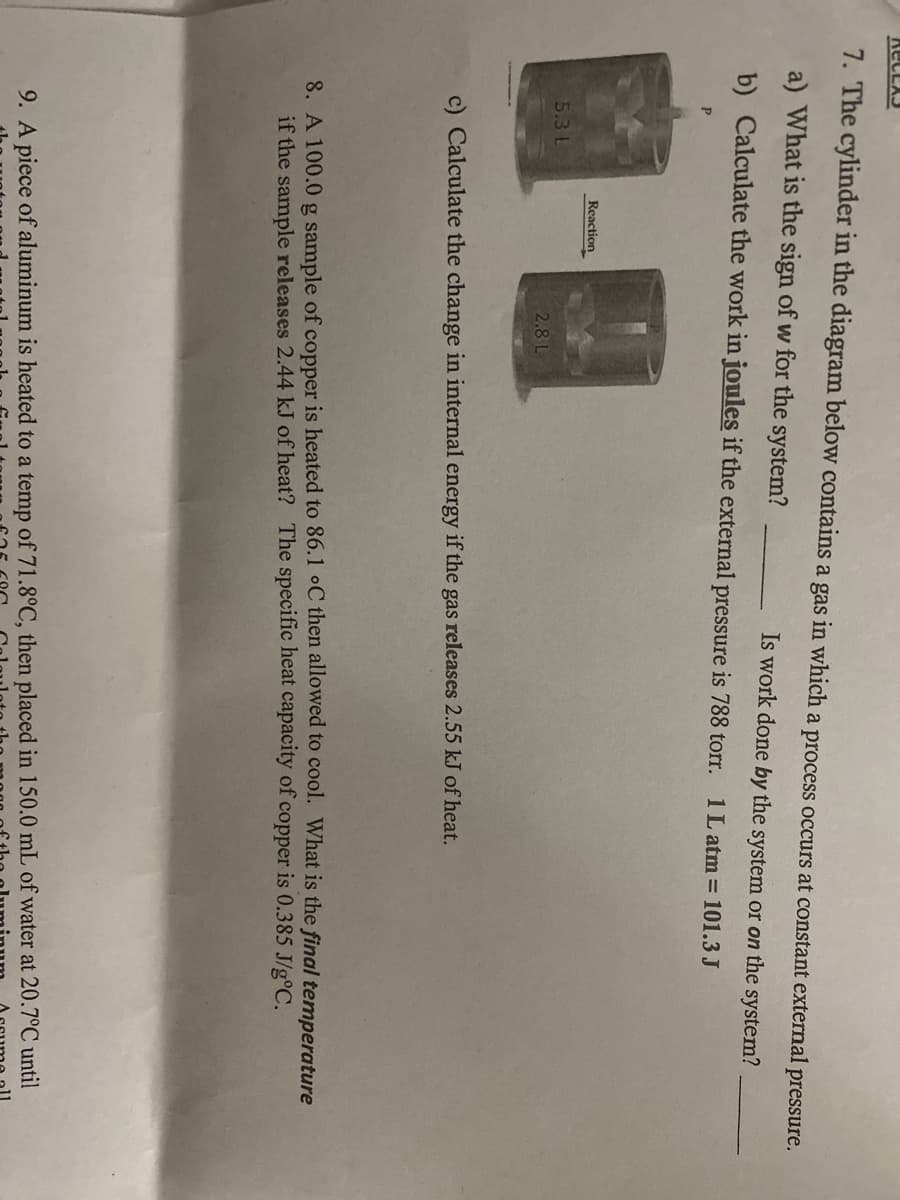 7. The cylinder in the diagram below contains a gas in which a process occurs at constant external pressure.
a) What is the sign of w for the system?
Is work done by the system or on the system?
b) Calculate the work in joules if the external pressure is 788 torr. 1L atm = 101.3 J
P.
Reaction
5.3 L
2.8 L
c) Calculate the change in internal energy if the gas releases 2.55 kJ of heat.
8. A 100.0 g sample of copper is heated to 86.1 oC then allowed to cool. What is the final temperature
if the sample releases 2.44 kJ of heat? The specific heat capacity of copper is 0.385 J/g°C.
9. A piece of aluminum is heated to a temp of 71.8°C, then placed in 150.0 mL of water at 20.7°C until
