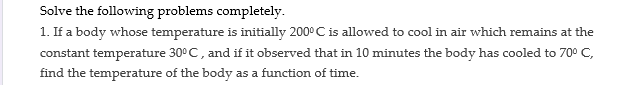 Solve the following problems completely.
1. If a body whose temperature is initially 200° C is allowed to cool in air which remains at the
constant temperature 30°C, and if it observed that in 10 minutes the body has cooled to 70° C,
find the temperature of the body as a function of time.
