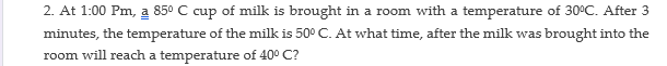 2. At 1:00 Pm, a 850 C cup of milk is brought in a room with a temperature of 30°C. After 3
minutes, the temperature of the milk is 50° C. At what time, after the milk was brought into the
room will reach a temperature of 40° C?
