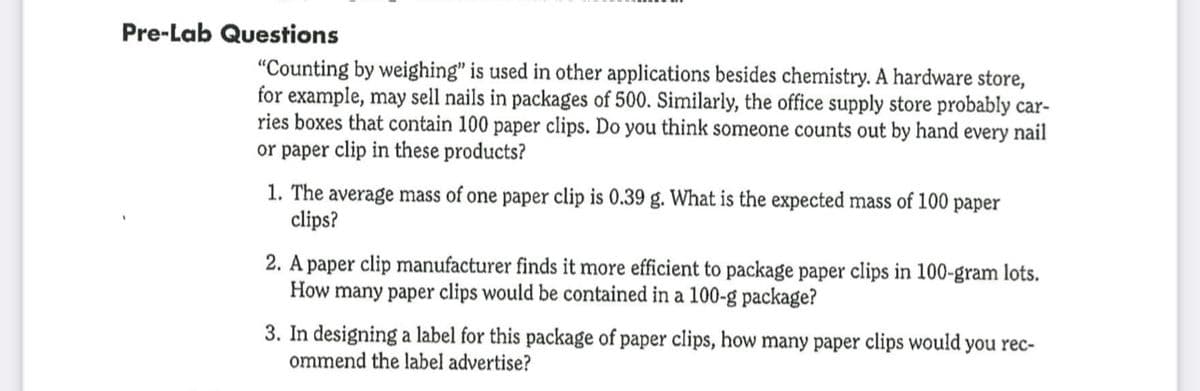 Pre-Lab Questions
"Counting by weighing" is used in other applications besides chemistry. A hardware store,
for example, may sell nails in packages of 500. Similarly, the office supply store probably car-
ries boxes that contain 100 paper clips. Do you think someone counts out by hand every nail
or paper clip in these products?
1. The average mass of one paper clip is 0.39 g. What is the expected mass of 100 paper
clips?
2. A paper clip manufacturer finds it more efficient to package paper clips in 100-gram lots.
How many paper clips would be contained in a 100-g package?
3. In designing a label for this package of paper clips, how many paper clips would you rec-
ommend the label advertise?
