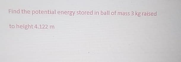 Find the potential energy stored in ball of mass 3 kg raised
to height 4.122 m