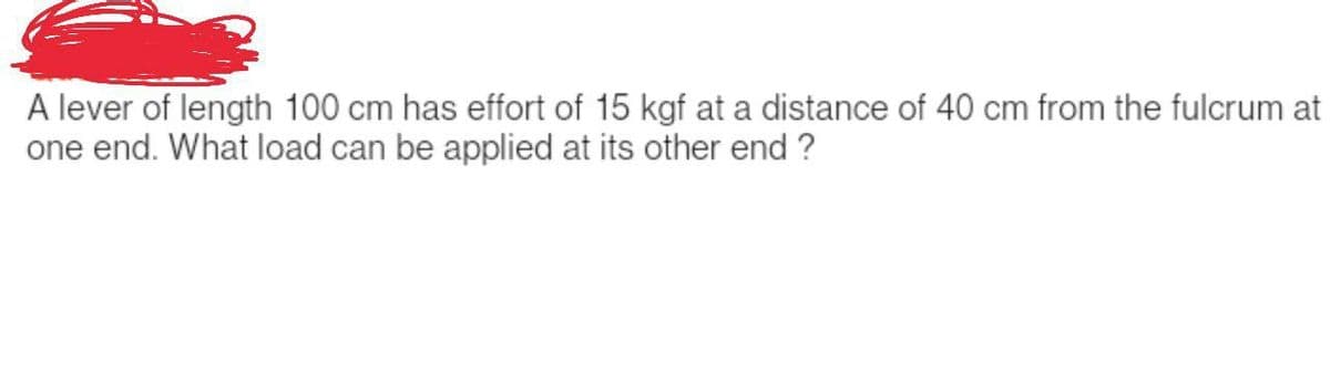 A lever of length 100 cm has effort of 15 kgf at a distance of 40 cm from the fulcrum at
one end. What load can be applied at its other end?