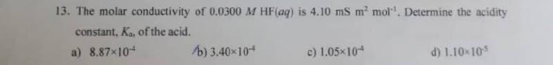 13. The molar conductivity of 0.0300 M HF (aq) is 4.10 mS m² mol. Determine the acidity
constant, Ka, of the acid.
a) 8.87×104
b) 3.40x104
c) 1.05x104
d) 1.10x10-5